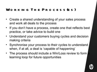 Wo r k in g T h e P r o c e s s (e s )
• Create a shared understanding of your sales process
  and work all deals to the process
• If you don’t have a process, create one that reflects best
  practice, or take advice to build one
• Understand your customers buying cycles and decision
  making criteria
• Synchronise your process to their cycles to understand
  when, if at all, a deal is ‘capable of happening’
• The process should include a Win/Loss review to form a
  learning loop for future opportunities
 