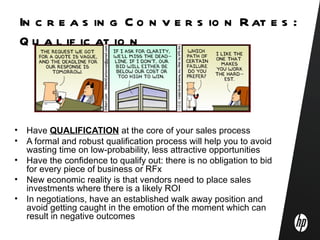 In c r e a s in g C o n v e r s io n R at e s :
    Q u a l if ic at io n




•    Have QUALIFICATION at the core of your sales process
•    A formal and robust qualification process will help you to avoid
     wasting time on low-probability, less attractive opportunities
•    Have the confidence to qualify out: there is no obligation to bid
     for every piece of business or RFx
•    New economic reality is that vendors need to place sales
     investments where there is a likely ROI
•    In negotiations, have an established walk away position and
     avoid getting caught in the emotion of the moment which can
     result in negative outcomes
 