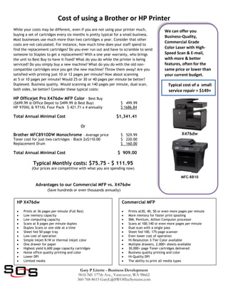 Cost of using a Brother or HP Printer
Gary P Lirette - Business Development
9616 NE 177th Ave., Vancouver, WA 98662
360-768-8615 GaryL@SWOfficeSystems.com
We can offer you
Business-Quality,
Commercial Grade
Color Laser with High-
Speed Scan & E-mail,
with more & better
features, often for the
same price or lower than
your current budget.
X476dw
MFC-8810
While your costs may be different, even if you are not using your printer much,
buying a set of cartridges every six months is pretty typical for a small business.
Most businesses use much more than two cartridges a year. Consider that other
costs are not calculated. For instance, how much time does your staff spend to
find the replacement cartridges? Do you ever run out and have to scramble to send
someone to Staples to get a replacement? With a one year warranty, who brings
the unit to Best Buy to have it fixed? What do you do while the printer is being
serviced? Do you simply buy a new machine? What do you do with the old non-
compatible cartridges once you get the new machine? Throw them away? Are you
satisfied with printing just 10 or 12 pages per minute? How about scanning
at 5 or 10 pages per minute? Would 25 or 30 or 40 pages per minute be better?
Duplexed. Business quality. Would scanning at 140 pages per minute, dual scan,
both sides, be better? Consider these typical costs:
HP Officejet Pro X476dw MFP Color – Best Buy
($699.99 @ Office Depot to $499.99 @ Best Buy) $ 499.99
HP 970XL & 971XL Four Pack $ 421.71 x 4 annually $ 1686.84
Total Annual Minimal Cost $1,341.41
Or
Brother MFC8910DW Monochrome – Average price $ 529.99
Toner cost for just two cartridges – Black 2x$110.00 $ 220.00
Replacement Drum $ 160.00
Total Annual Minimal Cost $ 909.00
Typical Monthly costs: $75.75 - $ 111.95
(Our prices are competitive with what you are spending now)
Advantages to our Commercial MFP vs. X476dw
(Save hundreds or even thousands annually)
Typical cost of a small
service repair = $149+
HP X476dw
 Prints at 36 pages per minute (Full Rez)
 Low memory capacity
 Low computing capacity
 Scans at 8 pages per minute duplex
 Duplex Scans or one side at a time
 Sheet fed 50-page tray
 Low cost of operation
 Simple inkjet B/W or thermal inkjet color
 One drawer for paper
 Highest yield 6,600 page capacity cartridges
 Home office quality printing and color
 Lower DPI
 Limited media
Commercial MFP
 Prints at30, 40, 50 or even more pages per minute
 More memory for faster print spooling
 IBM, Pentium, Athlon Computer processor
 Scans at 100,140 or even more pages per minute
 Dual scan with a single pass
 Sheet fed 100, 175-page scanner
 Even lower cost of operation
 Hi-Resolution 3-Tier Color available
 Multiple drawers, 2,000+ sheets available
 30,000+ page Toner cartridges delivered
 Business quality printing and color
 Hi-Quality DPI
 The ability to print all media types
 