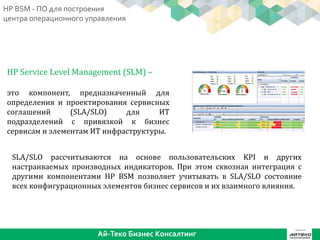 HP Service Level Management (SLM) –
это компонент, предназначенный для
определения и проектирования сервисных
соглашений (SLA/SLO) для ИТ
подразделений с привязкой к бизнес
сервисам и элементам ИТ инфраструктуры.
SLA/SLO рассчитываются на основе пользовательских KPI и других
настраиваемых производных индикаторов. При этом сквозная интеграция с
другими компонентами HP BSM позволяет учитывать в SLA/SLO состояние
всех конфигурационных элементов бизнес сервисов и их взаимного влияния.
Ай-Теко Бизнес Консалтинг
HP BSM - ПО для построения
центра операционного управления
 