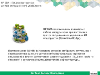 HP BSM является одним из наиболее
гибких инструментов при построении
центра операционного управления ИТ
предприятия (Operations Bridge).
Построенная на базе HP BSM система способна отображать актуальные и
прогнозируемые данные о состоянии бизнес-процессов, сервисов и
приложений в точном соответствии с рекомендациями ITIL, в том числе - с
привязкой к обеспечивающим элементам ИТ инфраструктуры.
HP BSM - ПО для построения
центра операционного управления
Ай-Теко Бизнес Консалтинг
 