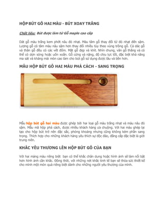 HỘP BÚT GỖ HAI MÀU - BÚT XOAY TRẮNG
Chất liệu: Bút được làm từ Gỗ maple cao cấp
Dát gỗ màu trắng kem phớt nâu đỏ nhạt. Màu tâm gỗ thay đổi từ đỏ nhạt đến sậm.
Lượng gỗ có tâm màu nâu sậm hơn thay đổi nhiều tùy theo vùng trồng gỗ. Cả dác gỗ
và thân gỗ đều có các vết đốm. Mặt gỗ đẹp và khít. Nhìn chung, vân gỗ thẳng và có
thể có dợn sóng hoặc uốn xoắn. Gỗ cứng và nặng, độ chịu lực tốt, đặc biệt khả năng
ma sát và kháng mài mòn cao làm cho bút gỗ sử dụng được lâu và bền hơn.
MẪU HỘP BÚT GỖ HAI MÀU PHÁ CÁCH - SANG TRỌNG
Mẫu hộp bút gỗ hai màu được ghép bởi hai loại gỗ màu trắng nhạt và màu nâu đỏ
sậm. Mẫu mã hộp phá cách, được nhiều khách hàng ưa chuộng. Với hai màu ghép lại
tạo cho hộp bút trở nên đặc sắc, phóng khoáng nhưng cũng không kém phần sang
trọng. Thích hợp cho những khách hàng yêu thích sự độc đáo, đẳng cấp đặc biệt là giới
trung niên.
KHẮC YÊU THƯƠNG LÊN HỘP BÚT GỖ CỦA BẠN
Với hai mảng màu riêng biệt bạn có thể khắc chân dung hoặc hình ảnh sẽ làm nổi bật
hơn hình ảnh cần khắc. Đồng thời, với những nét khắc tinh tế bạn sẽ thỏa sức thiết kế
cho mình một món quà riêng biệt dành cho những người yêu thương của mình.
 