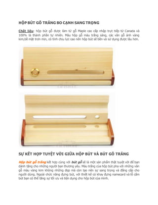 HỘP BÚT GỖ TRẮNG BO CẠNH SANG TRỌNG
Chất liệu: hộp bút gỗ được làm từ gỗ Maple cao cấp nhập trực tiếp từ Canada và
100% là thành phần tự nhiên. Màu hộp gỗ màu trắng sáng, các vân gỗ ánh vàng
kim,bề mặt trơn mịn, có tính chịu lực cao nên hộp bút sẽ bền và sử dụng được lâu hơn.
SỰ KẾT HỢP TUYỆT VỜI GIỮA HỘP BÚT VÀ BÚT GỖ TRẮNG
Hộp bút gỗ trắng kết hợp cùng với bút gỗ sẽ là một sản phẩm thật tuyệt vời để bạn
dành tặng cho những người bạn thương yêu. Màu trắng của hộp bút pha với những vân
gỗ màu vàng kim không những đẹp mà còn tạo nên sự sang trọng và đẳng cấp cho
người dùng. Ngoài chức năng đựng bút, với thiết kế có khay đựng namecard và lỗ cắm
bút bạn có thể tăng sự tối ưu và tiện dụng cho hộp bút của mình.
 