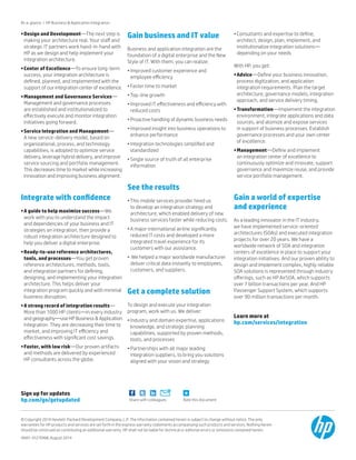 Rate this documentShare with colleagues
Sign up for updates
hp.com/go/getupdated
At-a-glance | HP Business  Application Integration
•	Design and Development—The next step is
making your architecture real. Your staff and
strategic IT partners work hand-in-hand with
HP as we design and help implement your
integration architecture.
•	Center of Excellence—To ensure long-term
success, your integration architecture is
defined, planned, and implemented with the
support of our integration center of excellence.
•	Management and Governance Services—
Management and governance processes
are established and institutionalized to
effectively execute and monitor integration
initiatives going forward.
•	Service Integration and Management—
A new service-delivery model, based on
organizational, process, and technology
capabilities, is adopted to optimize service
delivery, leverage hybrid delivery, and improve
service sourcing and portfolio management.
This decreases time to market while increasing
innovation and improving business alignment.
Integrate with confidence
•	A guide to help maximize success—We
work with you to understand the impact
and dependencies of your business and IT
strategies on integration, then provide a
robust integration architecture designed to
help you deliver a digital enterprise.
•	Ready-to-use reference architectures,
tools, and processes—You get proven
reference architectures, methods, tools,
and integration partners for defining,
designing, and implementing your integration
architecture. This helps deliver your
integration program quickly and with minimal
business disruption.
•	A strong record of integration results—
More than 1000 HP clients—in every industry
and geography—use HP Business  Application
Integration. They are decreasing their time to
market, and improving IT efficiency and
effectiveness with significant cost savings.
•	Faster, with low risk—Our proven artifacts
and methods are delivered by experienced
HP consultants across the globe.
Gain business and IT value
Business and application integration are the
foundation of a digital enterprise and the New
Style of IT. With them, you can realize:
•	Improved customer experience and
employee efficiency
•	Faster time to market
•	Top-line growth
•	Improved IT effectiveness and efficiency with
reduced costs
•	Proactive handling of dynamic business needs
•	Improved insight into business operations to
enhance performance
•	Integration technologies simplified and
standardized
•	Single source of truth of all enterprise
information
See the results
•	This mobile services provider hired us
to develop an integration strategy and
architecture, which enabled delivery of new
business services faster while reducing costs.
•	A major international airline significantly
reduced IT costs and developed a more
integrated travel experience for its
customers with our assistance.
•	 We helped a major worldwide manufacturer
deliver critical data instantly to employees,
customers, and suppliers.
Get a complete solution
To design and execute your integration
program, work with us. We deliver:
•	Industry and domain expertise, applications
knowledge, and strategic planning
capabilities, supported by proven methods,
tools, and processes
•	Partnerships with all major leading
integration suppliers, to bring you solutions
aligned with your vision and strategy
•	Consultants and expertise to define,
architect, design, plan, implement, and
institutionalize integration solutions—
depending on your needs
With HP, you get:
•	Advice—Define your business innovation,
process digitization, and application
integration requirements. Plan the target
architecture, governance models, integration
approach, and service delivery timing.
•	Transformation—Implement the integration
environment, integrate applications and data
sources, and atomize and expose services
in support of business processes. Establish
governance processes and your own center
of excellence.
•	Management—Define and implement
an integration center of excellence to
continuously optimize and innovate, support
governance and maximize reuse, and provide
service portfolio management.
Gain a world of expertise
and experience
As a leading innovator in the IT industry,
we have implemented service-oriented
architectures (SOAs) and executed integration
projects for over 20 years. We have a
worldwide network of SOA and integration
centers of excellence in place to support your
integration initiatives. And our proven ability to
design and implement complex, highly reliable
SOA solutions is represented through industry
offerings, such as HP AirSOA, which supports
over 7 billion transactions per year. And HP
Passenger Support System, which supports
over 90 million transactions per month.
Learn more at
hp.com/services/integration
© Copyright 2014 Hewlett-Packard Development Company, L.P. The information contained herein is subject to change without notice. The only
warranties for HP products and services are set forth in the express warranty statements accompanying such products and services. Nothing herein
should be construed as constituting an additional warranty. HP shall not be liable for technical or editorial errors or omissions contained herein.
4AA5-4127ENW, August 2014
 
