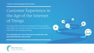 Customer Experience in
the Age of the Internet
of Things
Are people ready for the Internet of Things (IoT)? This presentation
gives insights into consumer sentiment and opinion about the benefits
and pitfalls of this emerging technology. 

How will people react and are they open to sharing data to get
personalised products and services? 

A Business Value Exchange Research Report

businessvalueexchange.com
 
