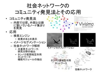 社会ネットワークの
コミュニティ発見法とその応用
• コミュニティ発見法
– 内部では密、外部とは疎
に繋いでいるノード集まり
を発見
• 応用
– 検索エンジン
• 結果のまとめ表示
– イメージセグメンテーション
– 社会ネットワーク解析
• 共著者ネットワーク:
研究分野の抽出
• タンパク質間相互作用
ネットワーク：
機能モジュールの抽出
協働ネットワーク
イメージセグメンテーション
タンパク質相互作用
ネットワーク
 