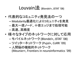 Louvain法 (Blondel+, JSTAT `08)
• 代表的なコミュニティ発見法の一つ
– Modularity最適化によりコミュニティを発見
– 最大一億ノード、十億エッジまで処理可能
– 高速、高精度
• 様々なタイプのネットワークに対して応用
– モバイルネットワーク (Blondel+, JSTAT `08)
– ツイッターネットワーク (Pujol+, CoRR `09)
– 人間脳の機能的ネットワーク
(Meunier+, Frontiers in neuroinformatics `09)
 