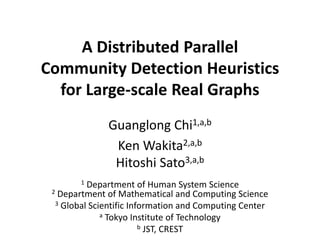 Symposia on VLSI Technology and Circuits
A Distributed Parallel
Community Detection Heuristics
for Large-scale Real Graphs
Guanglong Chi1,a,b
Ken Wakita2,a,b
Hitoshi Sato3,a,b
1 Department of Human System Science
2 Department of Mathematical and Computing Science
3 Global Scientific Information and Computing Center
a Tokyo Institute of Technology
b JST, CREST
 