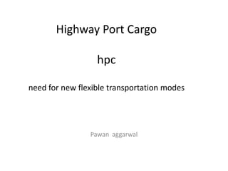 Highway Port Cargo
hpc
need for new flexible transportation modes
Pawan aggarwal
 