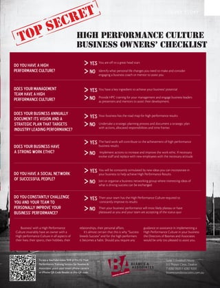 cret                                                                                    COVER STORY



                                 e
   to ps                                          high performance culture
                                                  business owners’ checklist

Do you have a High                                              yes   You are off to a great head start

Performance Culture?                                            NO    Identify what personal life changes you need to make and consider
                                                                      engaging a business coach or mentor to assist you



Does your Management                                            yes   You have a key ingredient to achieve your business’ potential
Team have a High
Performance Culture?                                            NO    Provide HPC training for your management and engage business leaders
                                                                      as presenters and mentors to assist their development.


Does your business annually
document its vision and a                                       yes   Your business has the road map for high performance results

strategic plan that targets                                     NO    Undertake a strategic planning process and document a strategic plan
                                                                      with actions, allocated responsibilities and time frames
industry leading performance?

                                                                yes   The hard work will contribute to the achievement of high performance
Does your business have                                               business results
a strong work ethic?                                            NO     Implement actions to increase and improve the work ethic. If necessary
                                                                      evolve staff and replace with new employees with the necessary attitude




Do you have a social network
                                                                yes   You will be constantly stimulated by new ideas you can incorporate in
                                                                      your business to help achieve High Performance Results
of successful people?
                                                                NO    Join or organise a business networking group where interesting ideas of
                                                                      what is driving success can be exchanged


Do you constantly challenge                                     yes   Then your team has the High Performance Culture required to
you and your team to                                                  constantly improve its results
personally improve your                                         NO    Then your business’ performance will most likely plateau or have
business’ performance?                                                plateaued as you and your team are accepting of the status quo



    Business’ with a High Performance                relationships, their personal affairs.               guidance or assistance in implementing a
Culture invariably have an owner with a                  It’s almost certain that this is why “Success    High Performance Culture in your business
High performance Culture in all aspects of           breeds Success” and for the high performers          the Directors of Beames and Associates
their lives; their sports, their hobbies, their      it becomes a habit. Should you require any           would be only too pleased to assist you.




                   To see a YouTube video ‘B2B @ Pro-Fit Peak                                                             Suite 7, Football House
                   Performance Training Session for Beames &                                                              3-5 Phipps Close, Deakin
                   Associates’ point your smart phone camera                                                              T 6282 9500 F 6282 9200
                   or iPhone QR Code Reader at this QR code.                                                              beamesandassociates.com.au
 