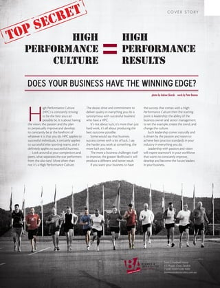 cret                                                                                                 COVER STORY


              e
to ps    high                                                                 high
  performance                                                                 performance
      culture                                                                 results

  Does your business have the winning edge?
                                                                                                      photos by Andrew Sikorski words by Peter Beames




  H
               igh Performance Culture           The desire, drive and commitment to            the success that comes with a High
               (HPC) is constantly striving      deliver quality in everything you do is        Performance Culture then the starting
               to be the best you can            synonymous with successful business’           point is leadership: the ability of the
               possibly be. It is about having   who have a HPC.                                business owner and senior management
  the vision, the passion and the plan               It’s not about luck, it’s more than just   to set the example, create the trend, and
  to perpetually improve and develop;            hard work, it’s all about producing the        change the culture.
  to constantly be at the forefront of           best outcome possible.                             Such leadership comes naturally and
  whatever it is that you do. HPC applies to         Some would say that business               is driven by the passion and vision to
  successful individuals, it certainly applies   success comes with a lot of luck, I say        achieve best practice standards in your
  to successful elite sporting teams, and it     the harder you work at something, the          industry in everything you do.
  definitely applies to successful business.     more luck you have.                                Leadership with passion and vision
      Look around at your competitors and            The more a business challenges itself      will inspire teamwork in your workforce
  peers, what separates the star performers      to improve, the greater likelihood it will     that wants to constantly improve,
  from the also rans? More often than            produce a different and better result.         develop and become the future leaders
  not it’s a High Performance Culture.               If you want your business to have          in your business.




                                                                                                                  Suite 7, Football House
                                                                                                                  3-5 Phipps Close, Deakin
                                                                                                                  T 6282 9500 F 6282 9200
                                                                                                                  beamesandassociates.com.au
 