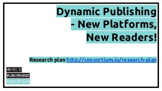 Dynamic Publishing
- New Platforms,
New Readers!
Research plan http://consortium.io/research-plan

 