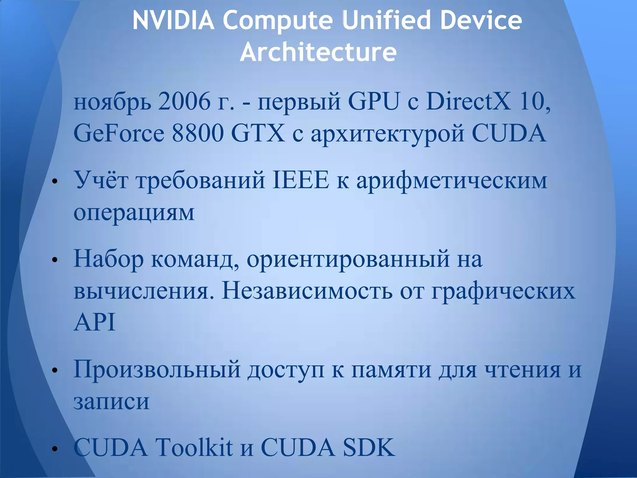 NVIDIA Compute Unified Device
Architecture
ноябрь 2006 г. - первый GPU с DirectX 10,
GeForce 8800 GTX с архитектурой CUDA
• Учѐт требований IEEE к арифметическим
операциям
• Набор команд, ориентированный на
вычисления. Независимость от графических
API
• Произвольный доступ к памяти для чтения и
записи
• CUDA Toolkit и CUDA SDK
 