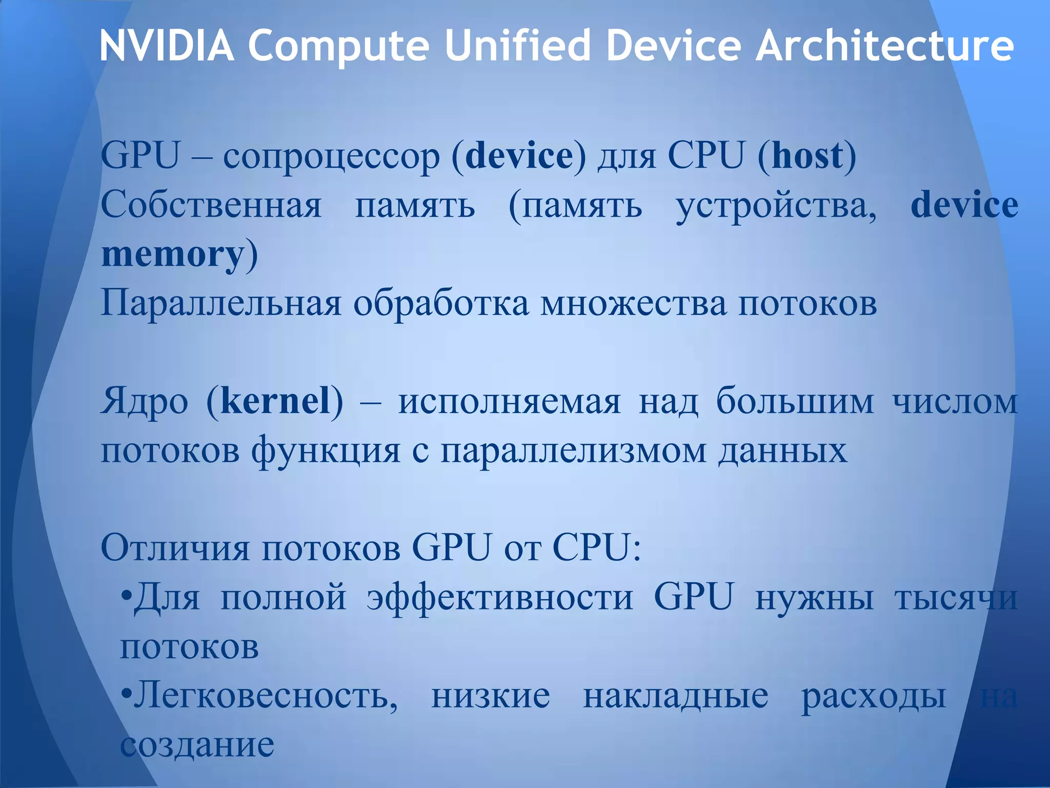 NVIDIA Compute Unified Device Architecture
GPU – сопроцессор (device) для CPU (host)
Собственная память (память устройства, device
memory)
Параллельная обработка множества потоков
Ядро (kernel) – исполняемая над большим числом
потоков функция с параллелизмом данных
Отличия потоков GPU от CPU:
•Для полной эффективности GPU нужны тысячи
потоков
•Легковесность, низкие накладные расходы на
создание
 
