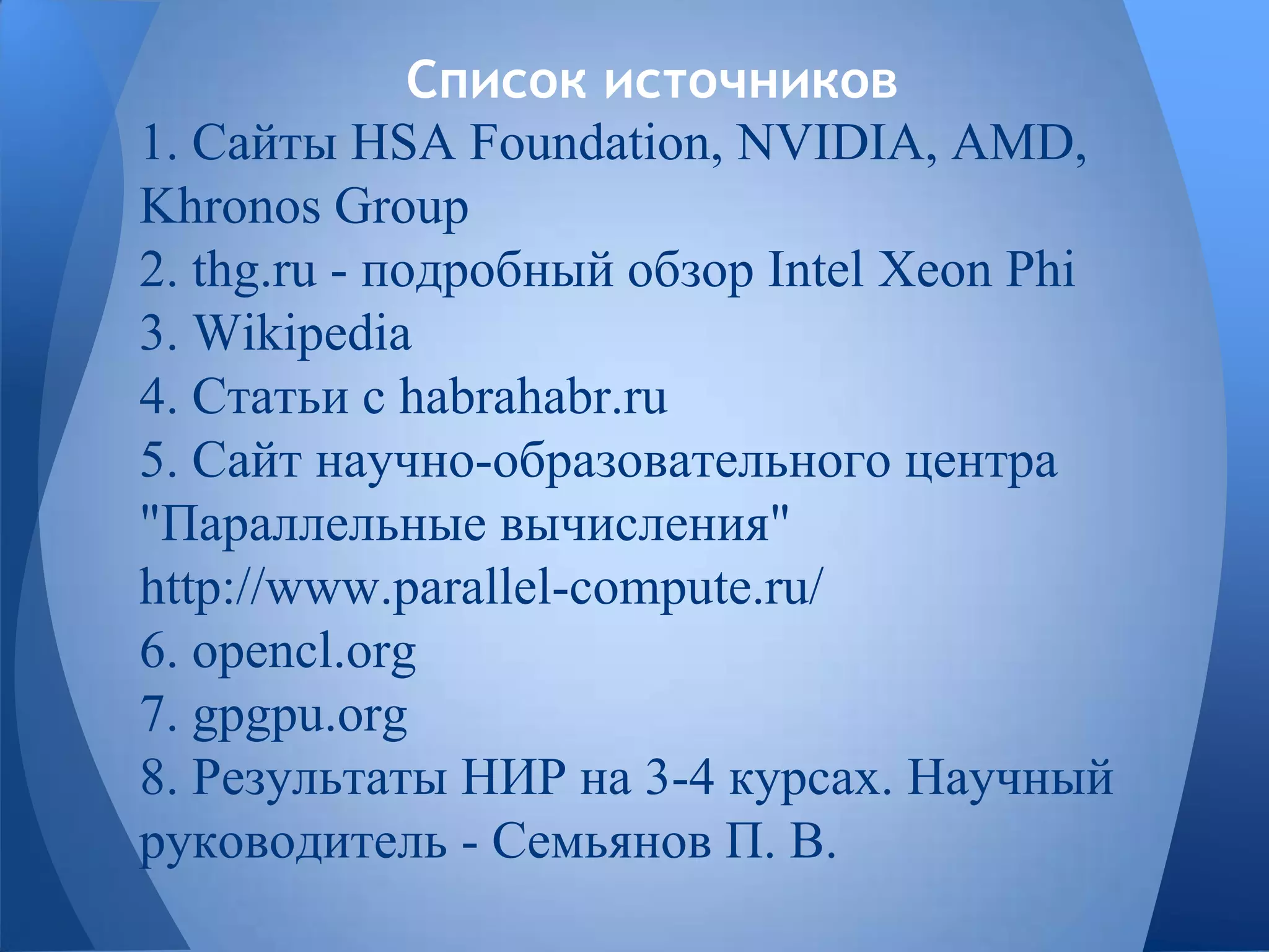 Список источников
1. Сайты HSA Foundation, NVIDIA, AMD,
Khronos Group
2. thg.ru - подробный обзор Intel Xeon Phi
3. Wikipedia
4. Статьи с habrahabr.ru
5. Сайт научно-образовательного центра
"Параллельные вычисления"
http://www.parallel-compute.ru/
6. opencl.org
7. gpgpu.org
8. Результаты НИР на 3-4 курсах. Научный
руководитель - Семьянов П. В.
 