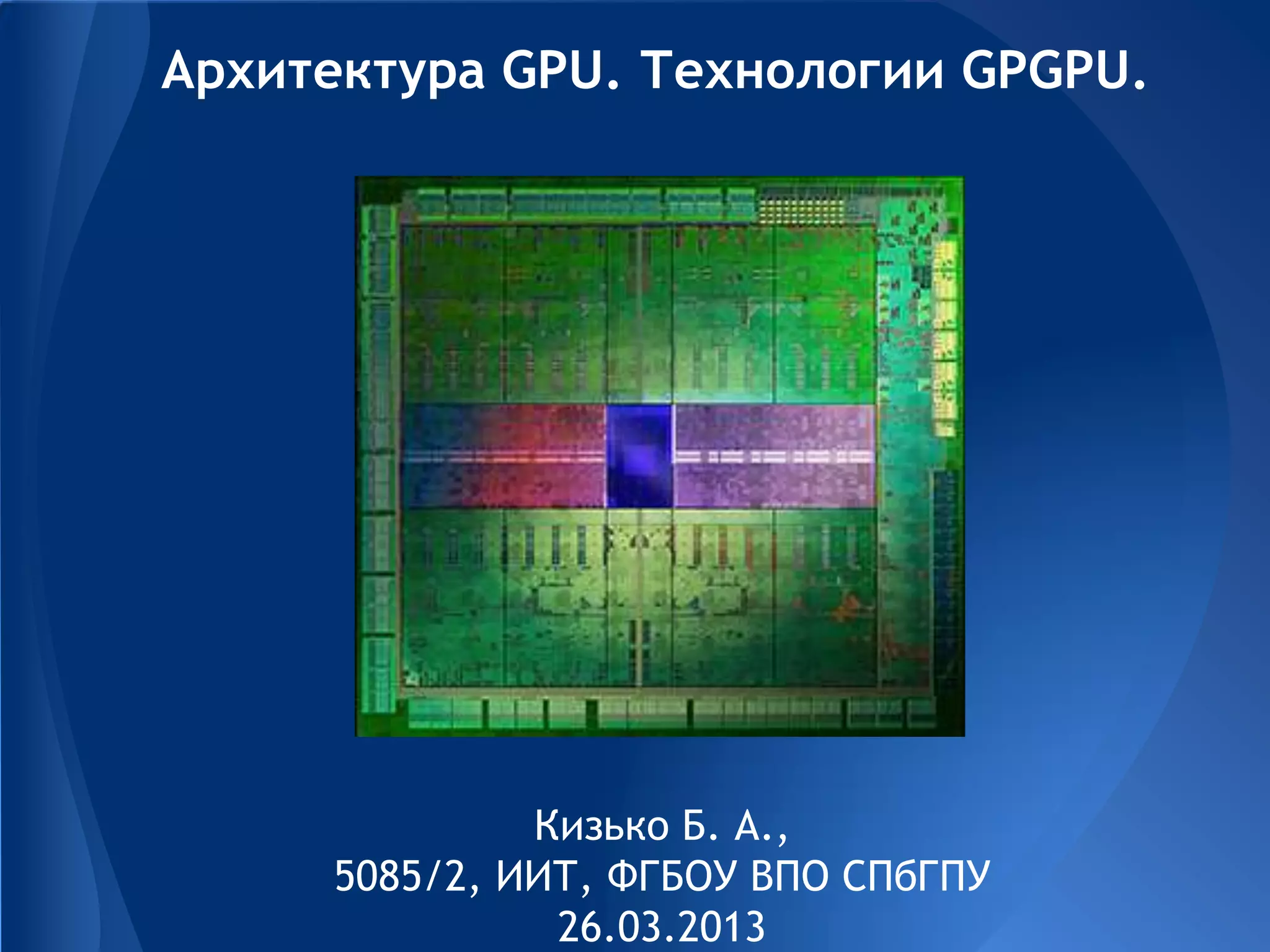 Архитектура GPU. Технологии GPGPU.
Кизько Б. А.,
5085/2, ИИТ, ФГБОУ ВПО СПбГПУ
26.03.2013
 