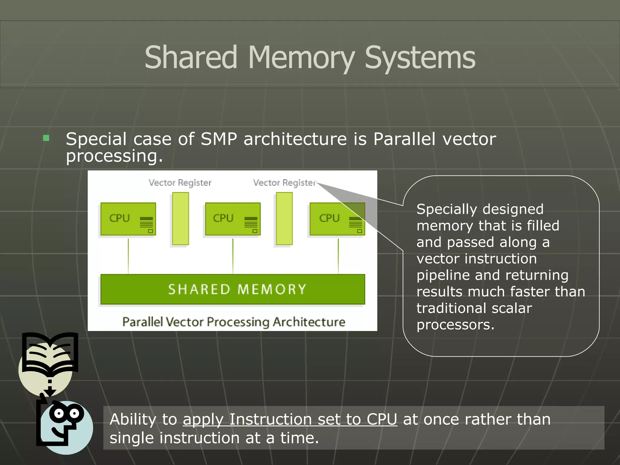 Special case of SMP architecture is Parallel vector processing. Shared Memory Systems Ability to  apply Instruction set to CPU  at once rather than single instruction at a time. Specially designed memory that is filled and passed along a vector instruction pipeline and returning results much faster than traditional scalar processors. 
