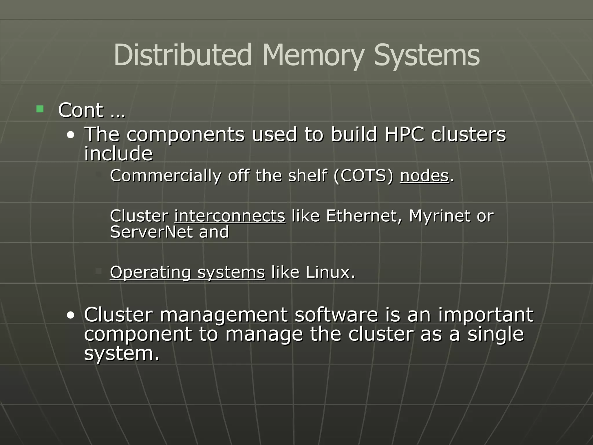 Cont … The components used to build HPC clusters include Commercially off the shelf (COTS)  nodes . Cluster  interconnects  like Ethernet, Myrinet or ServerNet and Operating systems  like Linux. Cluster management software is an important component to manage the cluster as a single system. Distributed Memory Systems 