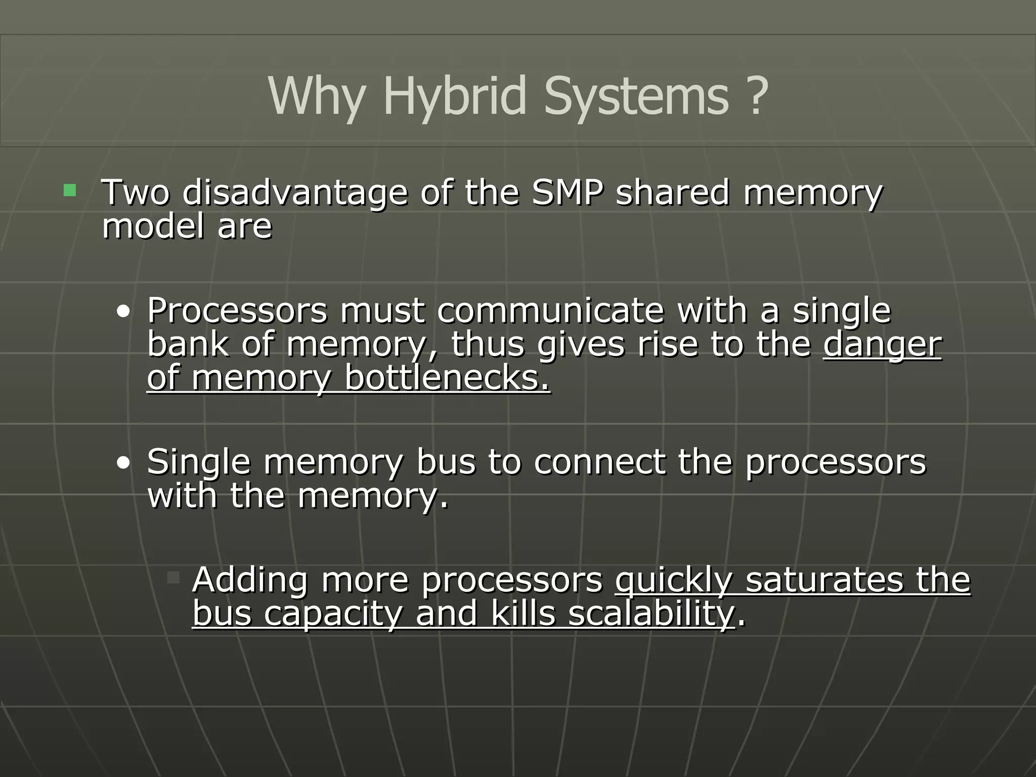 Two disadvantage of the SMP shared memory model are Processors must communicate with a single bank of memory, thus gives rise to the  danger of memory bottlenecks. Single memory bus to connect the processors with the memory. Adding more processors  quickly saturates the bus capacity and kills scalability . Why Hybrid Systems ? 
