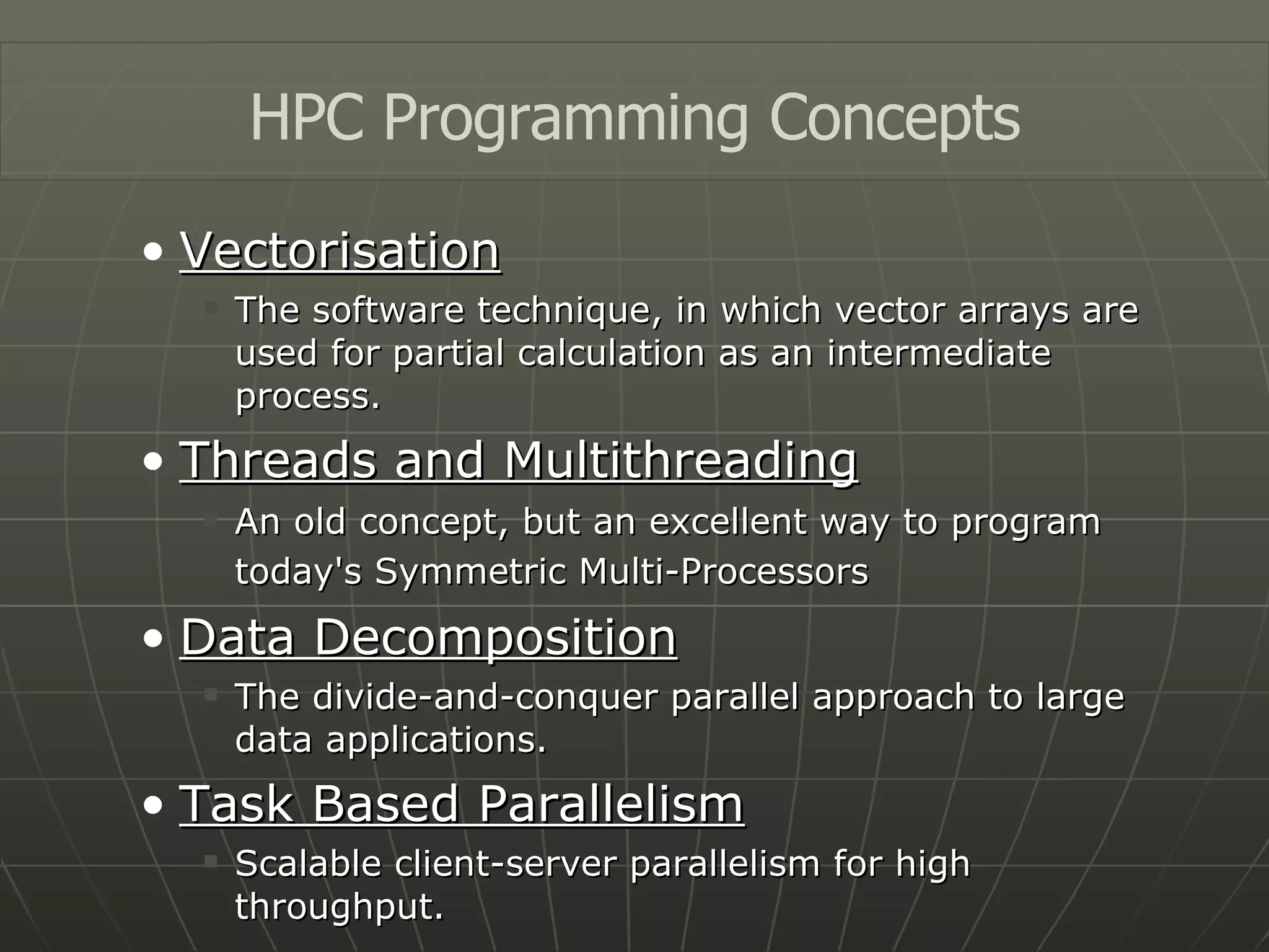 Vectorisation The software technique, in which vector arrays are used for partial calculation as an intermediate process. Threads and Multithreading An old concept, but an excellent way to program today's Symmetric Multi-Processors   Data Decomposition The divide-and-conquer parallel approach to large data applications. Task Based Parallelism Scalable client-server parallelism for high throughput. HPC Programming Concepts 