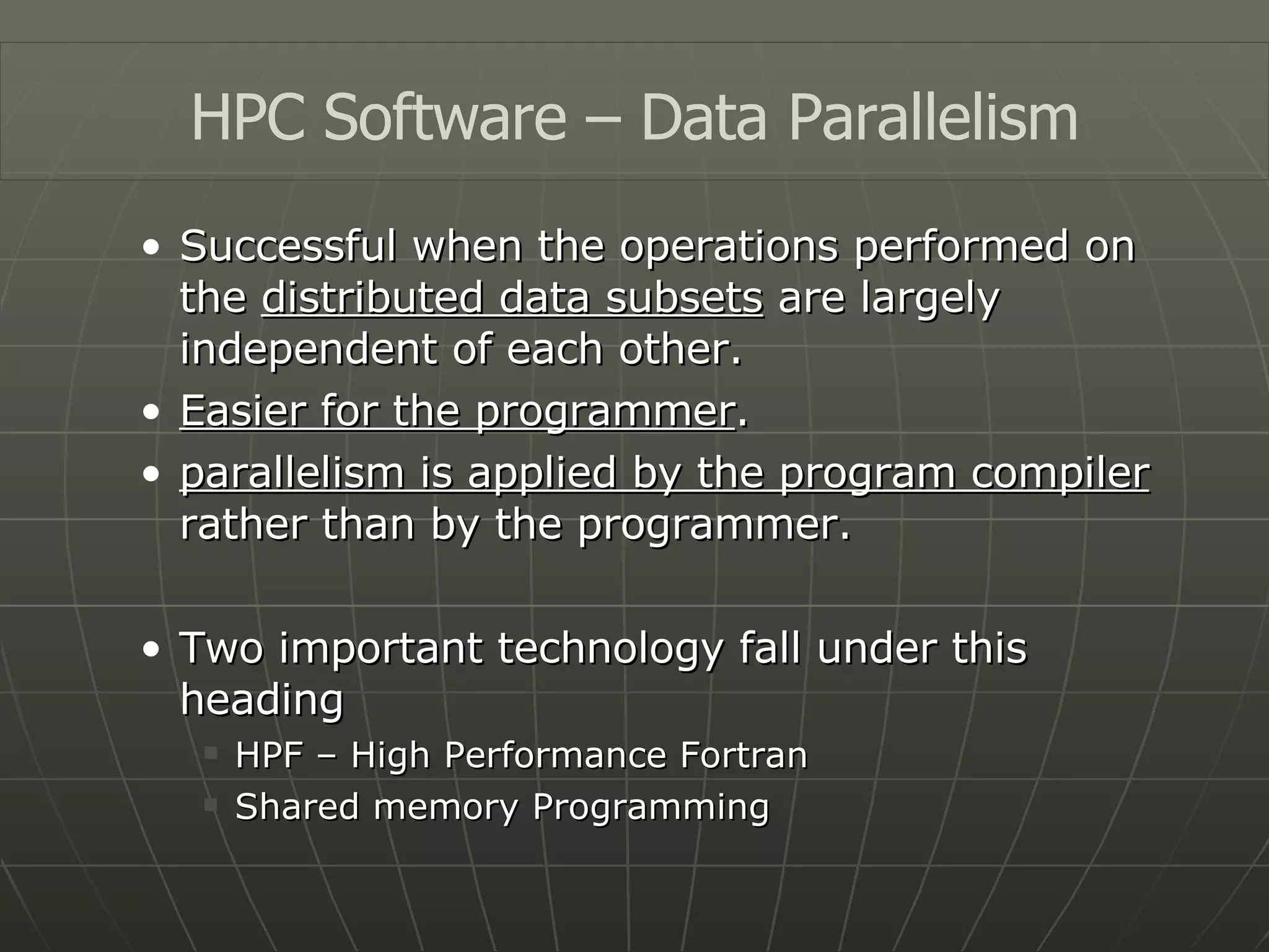 Successful when the operations performed on the  distributed data subsets  are largely independent of each other. Easier for the programmer . parallelism is applied by the program compiler  rather than by the programmer. Two important technology fall under this heading HPF – High Performance Fortran Shared memory Programming HPC Software – Data Parallelism 