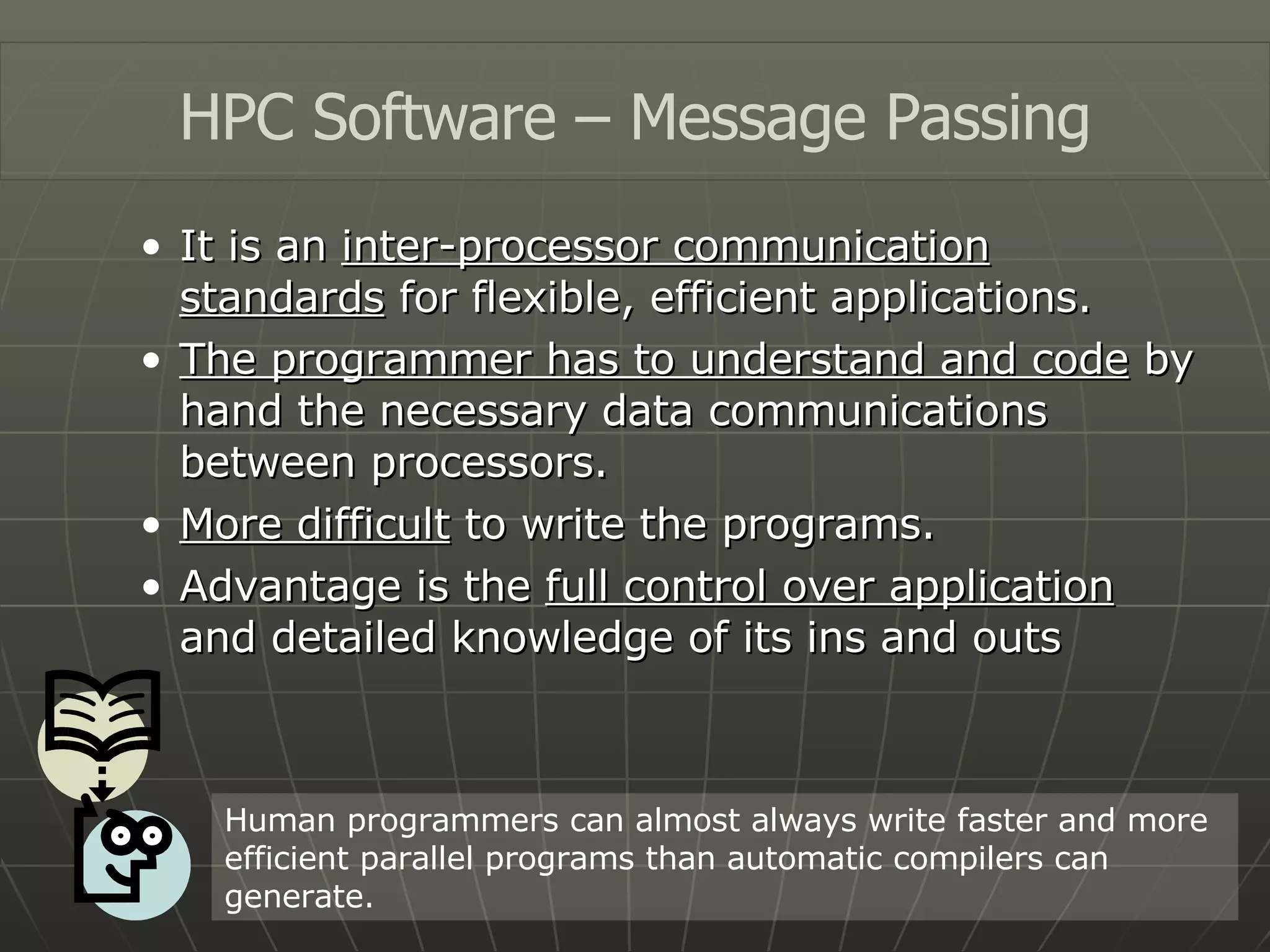 It is an  inter-processor communication standards  for flexible, efficient applications. The programmer has to understand and code  by hand the necessary data communications between processors. More difficult  to write the programs. Advantage is the  full control over application  and detailed knowledge of its ins and outs HPC Software – Message Passing Human programmers can almost always write faster and more efficient parallel programs than automatic compilers can generate. 