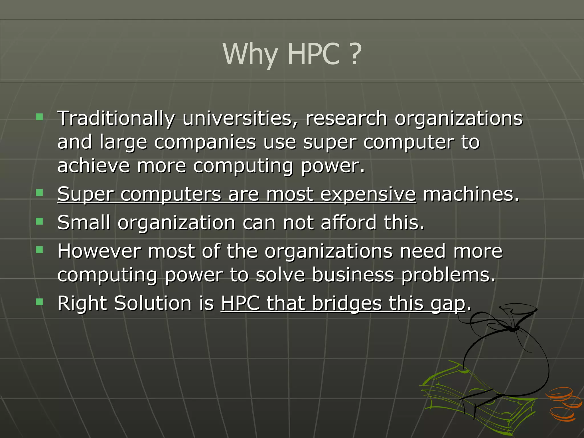 Traditionally universities, research organizations and large companies use super computer to achieve more computing power. Super computers are most expensive  machines. Small organization can not afford this. However most of the organizations need more computing power to solve business problems. Right Solution is  HPC that bridges this gap . Why HPC ? 