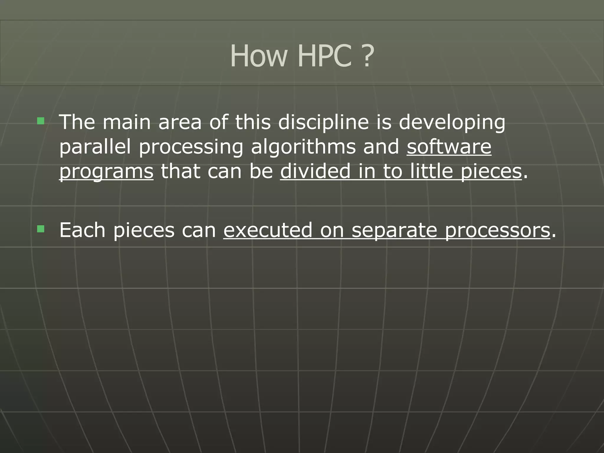 The main area of this discipline is developing parallel processing algorithms and  software programs  that can be  divided in to little pieces . Each pieces can  executed on separate processors . How HPC ? 