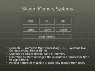 Example: Symmetric Multi Processing (SMP) systems like Compaq Alpha Server ES 40 Operate on  single shared bank of memory . Operating System manages the allocation of processor time to applications. Parallel nature of machine is generally hidden from user. Shared Memory Systems CPU CPU CPU Cache Cache Cache Main Memory 