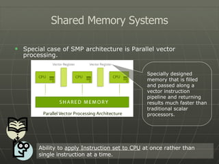 Special case of SMP architecture is Parallel vector processing. Shared Memory Systems Ability to  apply Instruction set to CPU  at once rather than single instruction at a time. Specially designed memory that is filled and passed along a vector instruction pipeline and returning results much faster than traditional scalar processors. 