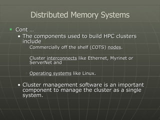 Cont … The components used to build HPC clusters include Commercially off the shelf (COTS)  nodes . Cluster  interconnects  like Ethernet, Myrinet or ServerNet and Operating systems  like Linux. Cluster management software is an important component to manage the cluster as a single system. Distributed Memory Systems 