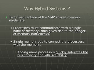 Two disadvantage of the SMP shared memory model are Processors must communicate with a single bank of memory, thus gives rise to the  danger of memory bottlenecks. Single memory bus to connect the processors with the memory. Adding more processors  quickly saturates the bus capacity and kills scalability . Why Hybrid Systems ? 