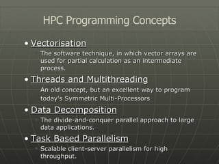 Vectorisation The software technique, in which vector arrays are used for partial calculation as an intermediate process. Threads and Multithreading An old concept, but an excellent way to program today's Symmetric Multi-Processors   Data Decomposition The divide-and-conquer parallel approach to large data applications. Task Based Parallelism Scalable client-server parallelism for high throughput. HPC Programming Concepts 