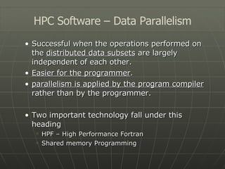 Successful when the operations performed on the  distributed data subsets  are largely independent of each other. Easier for the programmer . parallelism is applied by the program compiler  rather than by the programmer. Two important technology fall under this heading HPF – High Performance Fortran Shared memory Programming HPC Software – Data Parallelism 