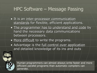 It is an  inter-processor communication standards  for flexible, efficient applications. The programmer has to understand and code  by hand the necessary data communications between processors. More difficult  to write the programs. Advantage is the  full control over application  and detailed knowledge of its ins and outs HPC Software – Message Passing Human programmers can almost always write faster and more efficient parallel programs than automatic compilers can generate. 