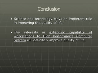 Science and technology plays an important role in improving the quality of life. The interests in  extending capability of workstations to High Performance Computer System  will definitely improve quality of life. Conclusion 