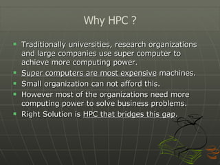 Traditionally universities, research organizations and large companies use super computer to achieve more computing power. Super computers are most expensive  machines. Small organization can not afford this. However most of the organizations need more computing power to solve business problems. Right Solution is  HPC that bridges this gap . Why HPC ? 