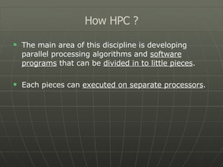 The main area of this discipline is developing parallel processing algorithms and  software programs  that can be  divided in to little pieces . Each pieces can  executed on separate processors . How HPC ? 