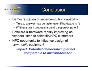 Conclusion
•  Democratization of supercomputing capability
– Time to answer may be faster even if hardware isnʼt
– Writing a grant proposal around a supercomputer? 
•  Software & hardware rapidly improving as
vendors listen to scientiﬁc/HPC customers
•  HPC opportunity to inﬂuence design of
commodity equipment
Impact: Potential democratizing effect
comparable to microprocessor
 