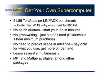 Get Your Own Supercomputer
•  41.88 Teraﬂops on LINPACK benchmark
– Faster than #145 entry on current Top500 list
•  No batch queues—start your job in minutes
•  No grantwriting—just a credit card ($1400/hour,
1 hour minimum purchase)
•  No need to predict usage in advance—pay only
for what you use, get more on demand
•  Lease several simultaneously
•  MPI and Matlab available, among other
packages
 