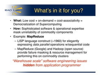 Whatʼs in it for you?
•  What: Low cost + on-demand + cost-associativity =
Democratization of Supercomputing
•  How: Sophisticated software & operational expertise
mask unreliability of commodity components
•  Example: MapReduce
– LISP language construct (~1960) for elegantly
expressing data parallel operations w/sequential code
– MapReduce (Google) and Hadoop (open source)
provide failure masking & resource management for
performing this on commodity clusters
“Warehouse scale” software engineering issues
hidden from application programmer
 