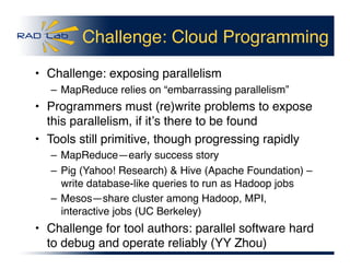 Challenge: Cloud Programming
•  Challenge: exposing parallelism
– MapReduce relies on “embarrassing parallelism” 
•  Programmers must (re)write problems to expose
this parallelism, if itʼs there to be found
•  Tools still primitive, though progressing rapidly
– MapReduce—early success story
– Pig (Yahoo! Research) & Hive (Apache Foundation) –
write database-like queries to run as Hadoop jobs
– Mesos—share cluster among Hadoop, MPI,
interactive jobs (UC Berkeley)
•  Challenge for tool authors: parallel software hard
to debug and operate reliably (YY Zhou)
 
