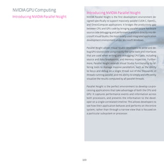 100
Introducing NVIDIA Parallel Nsight
NVIDIA Parallel Nsight is the first development environment de-
signed specifically to support massively parallel CUDA C, OpenCL,
and DirectCompute applications. It bridges the productivity gap
between CPU and GPU code by bringing parallel-aware hardware
source code debugging and performance analysis directly into Mi-
crosoft Visual Studio, the most widely used integrated application
development environment under Microsoft Windows.
Parallel Nsight allows Visual Studio developers to write and de-
bug GPU source code using exactly the same tools and interfaces
that are used when writing and debugging CPU code, including
source and data breakpoints, and memory inspection. Further-
more, Parallel Nsight extends Visual Studio functionality by of-
fering tools to manage massive parallelism, such as the ability
to focus and debug on a single thread out of the thousands of
threads running parallel, and the ability to simply and efficiently
visualize the results computed by all parallel threads.
Parallel Nsight is the perfect environment to develop co-pro-
cessing applications that take advantage of both the CPU and
GPU. It captures performance events and information across
both processors, and presents the information to the devel-
oper on a single correlated timeline. This allows developers to
see how their application behaves and performs on the entire
system, rather than through a narrow view that is focused on
a particular subsystem or processor.
NVIDIAGPUComputing
Introducing NVIDIA Parallel Nsight
 