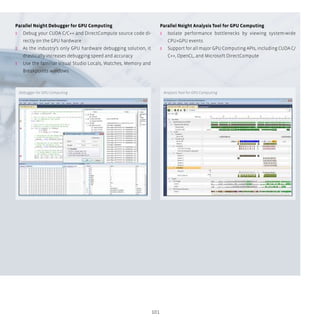 101
Parallel Nsight Debugger for GPU Computing
ʎʎ Debug your CUDA C/C++ and DirectCompute source code di-
rectly on the GPU hardware
ʎʎ As the industry’s only GPU hardware debugging solution, it
drastically increases debugging speed and accuracy
ʎʎ Use the familiar Visual Studio Locals, Watches, Memory and
Breakpoints windows
Parallel Nsight Analysis Tool for GPU Computing
ʎʎ Isolate performance bottlenecks by viewing system-wide
CPU+GPU events
ʎʎ Support for all major GPU Computing APIs, including CUDA C/
C++, OpenCL, and Microsoft DirectCompute
Debugger for GPU Computing Analysis Tool for GPU Computing
 