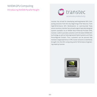 transtec has strived for developing well-engineered GPU Com-
puting solutions from the very beginning of the Tesla era. From
High-Performance GPU Workstations to rack-mounted Tesla
server solutions, transtec has a broad range of specially designed
systems available. As an NVIDIA Tesla Preferred Provider (TPP),
transtec is able to provide customers with the latest NVIDIA GPU
technology as well as fully-engineered hybrid systems and Tesla
Preconfigured Clusters. Thus, customers can be assured that
transtec’s large experience in HPC cluster solutions is seamlessly
brought into the GPU computing world. Performance Engineer-
ing made by transtec.
102
NVIDIAGPUComputing
Introducing NVIDIA Parallel Nsight
 