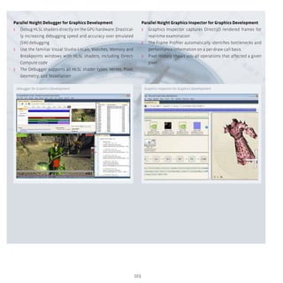 103
Parallel Nsight Debugger for Graphics Development
ʎʎ Debug HLSL shaders directly on the GPU hardware. Drastical-
ly increasing debugging speed and accuracy over emulated
(SW) debugging
ʎʎ Use the familiar Visual Studio Locals, Watches, Memory and
Breakpoints windows with HLSL shaders, including Direct-
Compute code
ʎʎ The Debugger supports all HLSL shader types: Vertex, Pixel,
Geometry, and Tessellation
Parallel Nsight Graphics Inspector for Graphics Development
ʎʎ Graphics Inspector captures Direct3D rendered frames for
real-time examination
ʎʎ The Frame Profiler automatically identifies bottlenecks and
performance information on a per-draw call basis
ʎʎ Pixel History shows you all operations that affected a given
pixel
Debugger for Graphics Development Graphics Inspector for Graphics Development
 