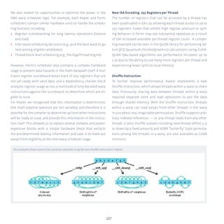 107
We also looked for opportunities to optimize the power in the
SMX warp scheduler logic. For example, both Kepler and Fermi
schedulers contain similar hardware units to handle the schedu-
ling function, including:
ʎʎ Register scoreboarding for long latency operations (texture
and load)
ʎʎ Inter-warp scheduling decisions (e.g., pick the best warp to go
next among eligible candidates)
ʎʎ Thread block level scheduling (e.g., the GigaThread engine)
However, Fermi’s scheduler also contains a complex hardware
stage to prevent data hazards in the math datapath itself. A mul-
ti-port register scoreboard keeps track of any registers that are
not yet ready with valid data, and a dependency checker block
analyzes register usage across a multitude of fully decoded warp
instructions against the scoreboard, to determine which are eli-
gible to issue.
For Kepler, we recognized that this information is deterministic
(the math pipeline latencies are not variable), and therefore it is
possible for the compiler to determine up front when instructions
will be ready to issue, and provide this information in the instruc-
tion itself. This allowed us to replace several complex and power-
expensive blocks with a simple hardware block that extracts
the pre-determined latency information and uses it to mask out
warps from eligibility at the inter-warp scheduler stage.
New ISA Encoding: 255 Registers per Thread
The number of registers that can be accessed by a thread has
been quadrupled in GK1 10, allowing each thread access to up to
255 registers. Codes that exhibit high register pressure or spill-
ing behavior in Fermi may see substantial speedups as a result
of the increased available per-thread register count . A compel-
ling example can be seen in the QUDA library for performing lat-
tice QCD (quantum chromodynamics) calculations using CUDA.
QUDA fp64-based algorithms see performance increases up to
5.3x due to the ability to use many more registers per thread and
experiencing fewer spills to local memory.
Shuffle Instruction
To further improve performance, Kepler implements a new
Shuffle instruction, which allows threads within a warp to share
data. Previously, sharing data between threads within a warp
required separate store and load operations to pas the data
through shared memory. With the Shuffle instruction, threads
within a warp can read values from other threads in the warp
in just about any imaginable permutation. Shuffle supports arbi-
trary indexed references –– i.e. any thread reads from any other
thread. U seful shuffle subsets including next-thread (offset u p
or down by a fixed amount) and XORR “butterfly” style permuta-
tions among the threads in a warp, are also available as CUDA
intrinsics.
This example shows some of the variations possible using the new Shuffle instruction in Kepler.
 