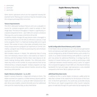 109
ʎʎ atomicAnd
ʎʎ atomicOr
ʎʎ atomicXor
Other atomic operations which are not supported natively (for
example 64-bit floating point atomics) may be emulated using
the compare-and-swap (CAS) instruction.
Texture Improvements
The GPU’s dedicated hardware Texture units are a valuable re-
source for compute programs with a need to sample or filter
image data. The texture throughput in Kepler is significantly in-
creased compared to Fermi – each SMX unit contains 16 texture
filtering units, a 4x increase vs the Fermi GF110 SM.
In addition, Kepler changes the way texture state is managed. In
the Fermi generation, for the GPU to reference a texture, it had
to be assigned a “slot” in a fixed-size binding table prior to grid
launch. The number of slots in that table ultimately limits how
many unique textures a program can read from at runtime. Ulti-
mately, a program was limited to accessing only 128 simultane-
ous textures in Fermi.
With bindless textures in Kepler, the additional step of using
slots isn’t necessary: texture state is now saved as an object in
memory and the hardware fetches these state objects on de-
mand, making binding tables obsolete. This effectively elimi-
nates any limits on the number of unique textures that can be
referenced by a compute program. Instead, programs can map
textures at any time and pass texture handles around as they
would any other pointer.
Kepler Memory Subsystem – L1, L2, ECC
Kepler’s memory hierarchy is organized similarly to Fermi. The
Kepler architecture supports a unified memory request path for
loads and stores, with an L1 cache per SMX multiprocessor. Ke-
pler GK110 also enables compiler-directed use of an additional
new cache for read-only data, as described below.
64 KB Configurable Shared Memory and L1 Cache
In the Kepler GK110 architecture, as in the previous generation
Fermi architecture, each SMX has 64 KB of on-chip memory that
can be configured as 48 KB of Shared memory with 16 KB of L1
cache, or as 16 KB of shared memory with 48 KB of L1 cache. Ke-
pler now allows for additional flexibility in configuring the al-
location of shared memory and L1 cache by permitting a 32KB
/ 32KB split between shared memory and L1 cache. To support
the increased throughput of each SMX unit, the shared memory
bandwidth for 64b and larger load operations is also doubled
compared to the Fermi SM, to 256B per core clock.
48KB Read-Only Data Cache
In addition to the L1 cache, Kepler introduces a 48KB cache for
data that is known to be read-only for the duration of the func-
tion. In the Fermi generation, this cache was accessible only by
the Texture unit. Expert programmers often found it advanta-
geous to load data through this path explicitly by mapping their
 