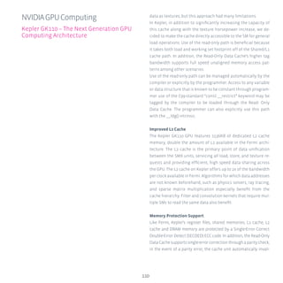 110
data as textures, but this approach had many limitations.
In Kepler, in addition to significantly increasing the capacity of
this cache along with the texture horsepower increase, we de-
cided to make the cache directly accessible to the SM for general
load operations. Use of the read-only path is beneficial because
it takes both load and working set footprint off of the Shared/L1
cache path. In addition, the Read-Only Data Cache’s higher tag
bandwidth supports full speed unaligned memory access pat-
terns among other scenarios.
Use of the read-only path can be managed automatically by the
compiler or explicitly by the programmer. Access to any variable
or data structure that is known to be constant through program-
mer use of the C99-standard “const __restrict” keyword may be
tagged by the compiler to be loaded through the Read- Only
Data Cache. The programmer can also explicitly use this path
with the __ldg() intrinsic.
Improved L2 Cache
The Kepler GK110 GPU features 1536KB of dedicated L2 cache
memory, double the amount of L2 available in the Fermi archi-
tecture. The L2 cache is the primary point of data unification
between the SMX units, servicing all load, store, and texture re-
quests and providing efficient, high speed data sharing across
the GPU. The L2 cache on Kepler offers up to 2x of the bandwidth
per clock available in Fermi. Algorithms for which data addresses
are not known beforehand, such as physics solvers, ray tracing,
and sparse matrix multiplication especially benefit from the
cache hierarchy. Filter and convolution kernels that require mul-
tiple SMs to read the same data also benefit.
Memory Protection Support
Like Fermi, Kepler’s register files, shared memories, L1 cache, L2
cache and DRAM memory are protected by a Single-Error Correct
Double-Error Detect (SECDED) ECC code. In addition, the Read-Only
DataCachesupportssingle-errorcorrectionthroughaparitycheck;
in the event of a parity error, the cache unit automatically invali-
NVIDIAGPUComputing
Kepler GK110 – The Next Generation GPU
Computing Architecture
 