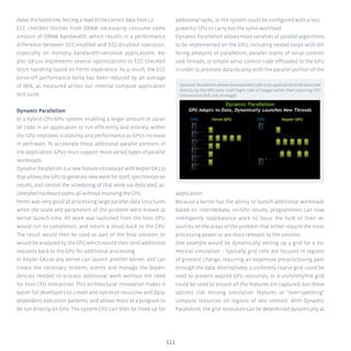 111
dates the failed line, forcing a read of the correct data from L2.
ECC checkbit fetches from DRAM necessarily consume some
amount of DRAM bandwidth, which results in a performance
difference between ECC-enabled and ECC-disabled operation,
especially on memory bandwidth-sensitive applications. Ke-
pler GK110 implements several optimizations to ECC checkbit
fetch handling based on Fermi experience. As a result, the ECC
on-vs-off performance delta has been reduced by an average
of 66%, as measured across our internal compute application
test suite.
Dynamic Parallelism
In a hybrid CPU-GPU system, enabling a larger amount of paral-
lel code in an application to run efficiently and entirely within
the GPU improves scalability and performance as GPUs increase
in perf/watt. To accelerate these additional parallel portions of
the application, GPUs must support more varied types of parallel
workloads.
DynamicParallelismisanewfeatureintroducedwithKeplerGK110
that allows the GPU to generate new work for itself, synchronize on
results, and control the scheduling of that work via dedicated, ac-
celerated hardware paths, all without involving the CPU.
Fermi was very good at processing large parallel data structures
when the scale and parameters of the problem were known at
kernel launch time. All work was launched from the host CPU,
would run to completion, and return a result back to the CPU.
The result would then be used as part of the final solution, or
would be analyzed by the CPU which would then send additional
requests back to the GPU for additional processing.
In Kepler GK110 any kernel can launch another kernel, and can
create the necessary streams, events and manage the depen-
dencies needed to process additional work without the need
for host CPU interaction. This architectural innovation makes it
easier for developers to create and optimize recursive and data-
dependent execution patterns, and allows more of a program to
be run directly on GPU. The system CPU can then be freed up for
additional tasks, or the system could be configured with a less
powerful CPU to carry out the same workload.
Dynamic Parallelism allows more varieties of parallel algorithms
to be implemented on the GPU, including nested loops with dif-
fering amounts of parallelism, parallel teams of serial control-
task threads, or simple serial control code offloaded to the GPU
in order to promote data-locality with the parallel portion of the
application.
Because a kernel has the ability to launch additional workloads
based on intermediate, on-GPU results, programmers can now
intelligently load-balance work to focus the bulk of their re-
sources on the areas of the problem that either require the most
processing power or are most relevant to the solution.
One example would be dynamically setting up a grid for a nu-
merical simulation – typically grid cells are focused in regions
of greatest change, requiring an expensive pre-processing pass
through the data. Alternatively, a uniformly coarse grid could be
used to prevent wasted GPU resources, or a uniformlyfine grid
could be used to ensure all the features are captured, but these
options risk missing simulation features or “over-spending”
compute resources on regions of less interest. With Dynamic
Parallelism, the grid resolution can be determined dynamically at
Dynamic Parallelism allows more parallel code in an application to be launched
directly by the GPU onto itself (right side of image) rather than requiring CPU
intervention (left side of image).
 